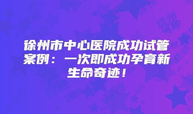 徐州市中心医院成功试管案例：一次即成功孕育新生命奇迹！