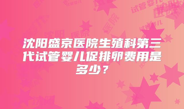沈阳盛京医院生殖科第三代试管婴儿促排卵费用是多少？