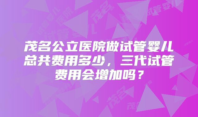 茂名公立医院做试管婴儿总共费用多少，三代试管费用会增加吗？