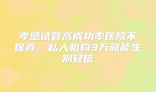 孝感试管高成功率医院不保真,私人机构3万就能生别轻信
