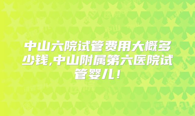 中山六院试管费用大概多少钱,中山附属第六医院试管婴儿！