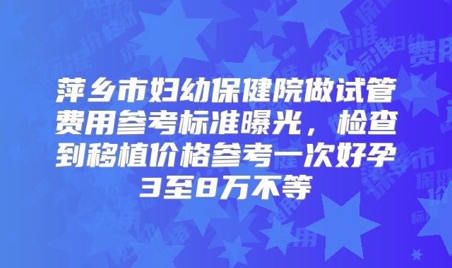 萍乡市妇幼保健院做试管费用参考标准曝光，检查到移植价格参考一次好孕3至8万不等