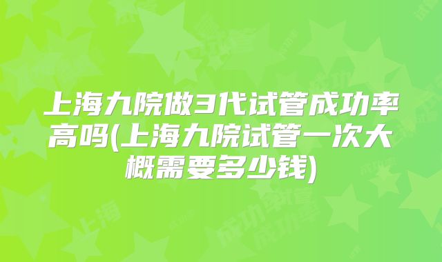 上海九院做3代试管成功率高吗(上海九院试管一次大概需要多少钱)