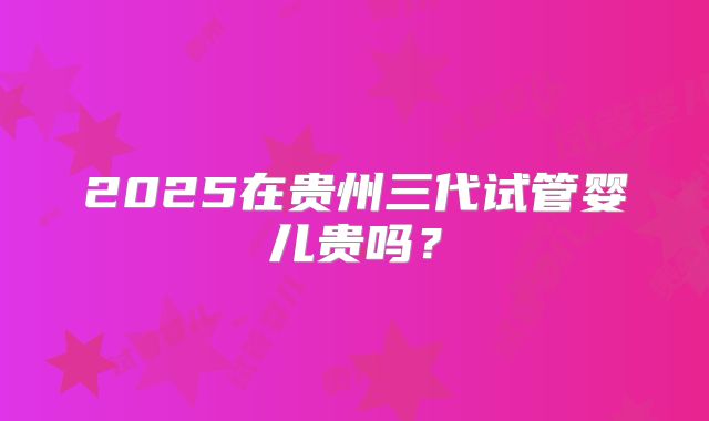 2025在贵州三代试管婴儿贵吗?