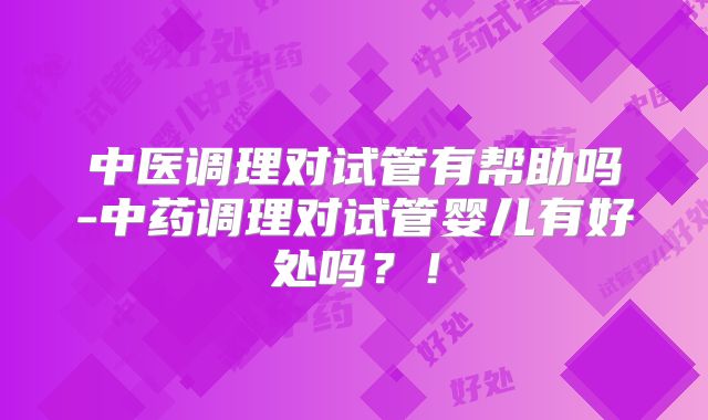 中医调理对试管有帮助吗-中药调理对试管婴儿有好处吗?!
