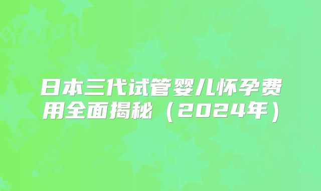 日本三代试管婴儿怀孕费用全面揭秘（2024年）
