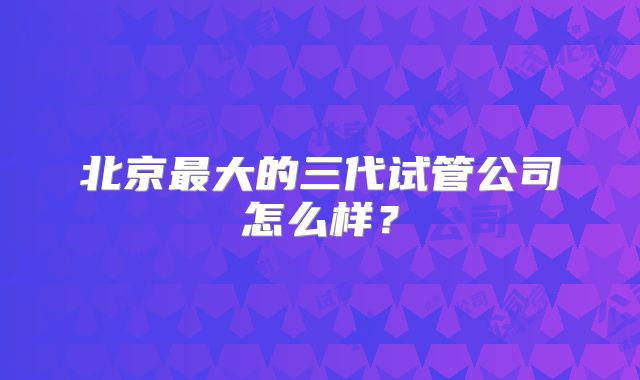 北京最大的三代试管公司怎么样？