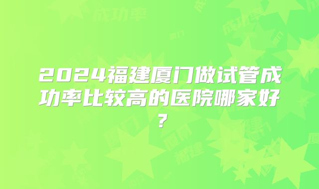 2024福建厦门做试管成功率比较高的医院哪家好?