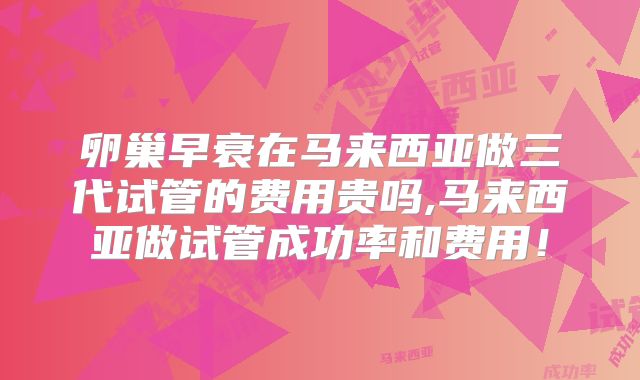 卵巢早衰在马来西亚做三代试管的费用贵吗,马来西亚做试管成功率和费用！