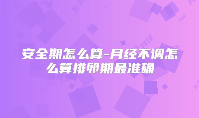安全期怎么算-月经不调怎么算排卵期最准确