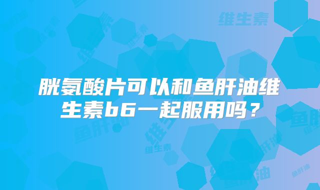 胱氨酸片可以和鱼肝油维生素b6一起服用吗？