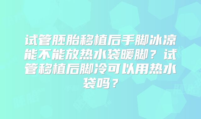 试管胚胎移植后手脚冰凉能不能放热水袋暖脚?试管移植后脚冷可以用热水袋吗?