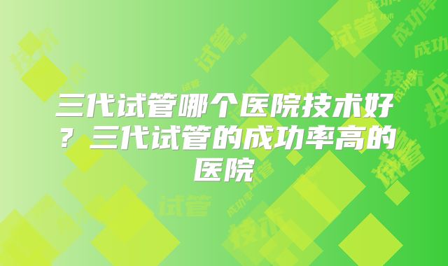 三代试管哪个医院技术好？三代试管的成功率高的医院