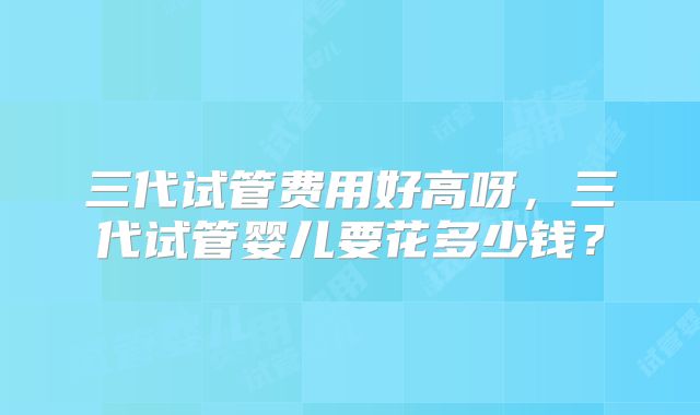 三代试管费用好高呀,三代试管婴儿要花多少钱?