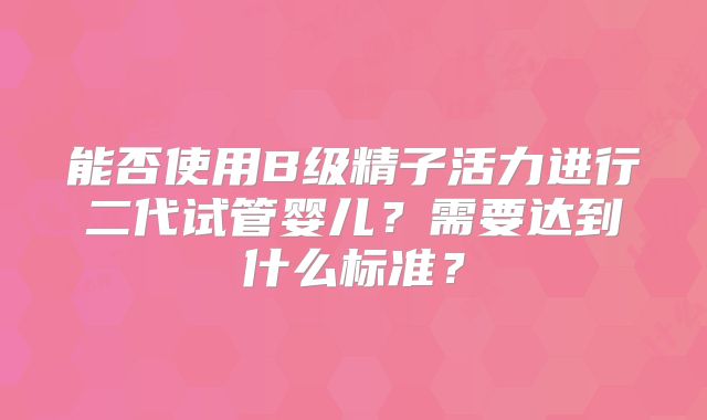 能否使用B级精子活力进行二代试管婴儿？需要达到什么标准？