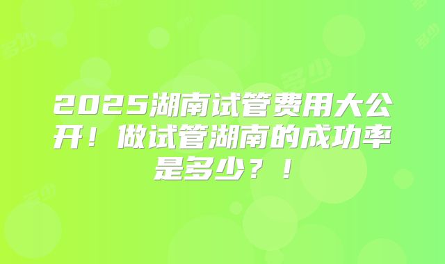 2025湖南试管费用大公开！做试管湖南的成功率是多少？！