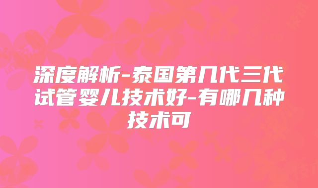深度解析-泰国第几代三代试管婴儿技术好-有哪几种技术可