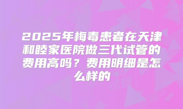 2025年梅毒患者在天津和睦家医院做三代试管的费用高吗？费用明细是怎么样的