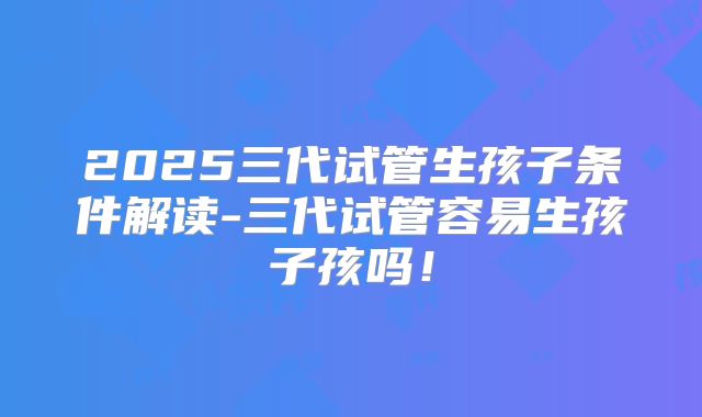 2025三代试管生孩子条件解读-三代试管容易生孩子孩吗！