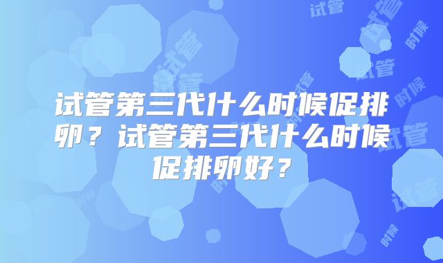 试管第三代什么时候促排卵？试管第三代什么时候促排卵好？