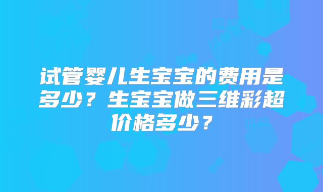 试管婴儿生宝宝的费用是多少?生宝宝做三维彩超价格多少?