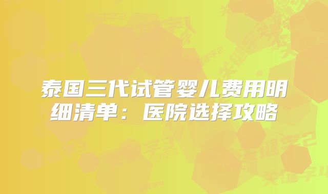 泰国三代试管婴儿费用明细清单：医院选择攻略