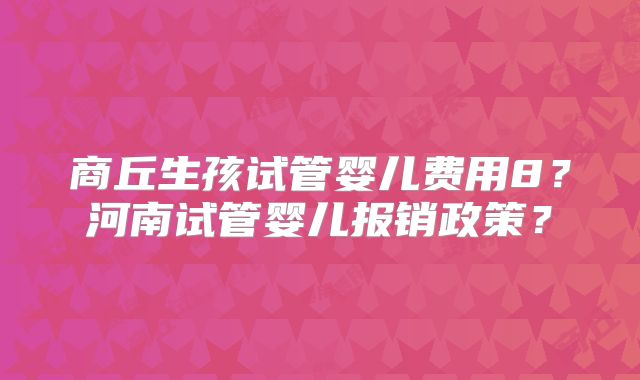 商丘生孩试管婴儿费用8？河南试管婴儿报销政策？