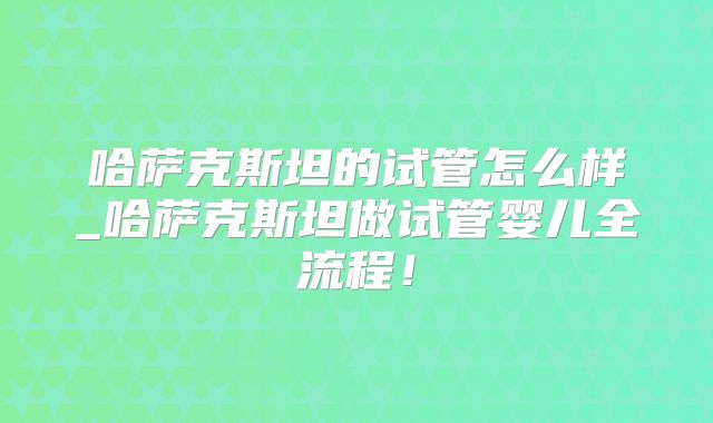 哈萨克斯坦的试管怎么样_哈萨克斯坦做试管婴儿全流程！