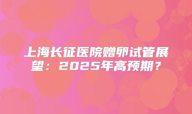 上海长征医院赠卵试管展望:2025年高预期?