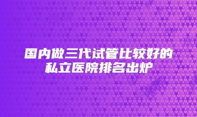 国内做三代试管比较好的私立医院排名出炉