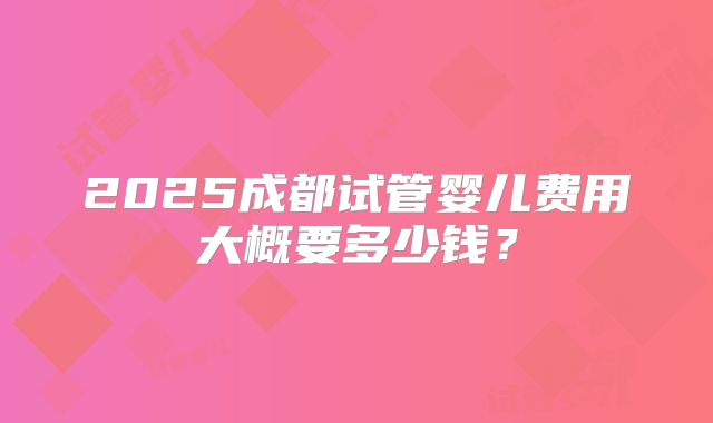 2025成都试管婴儿费用大概要多少钱?