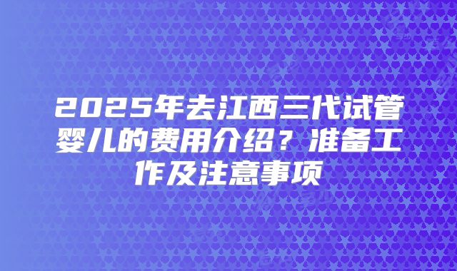 2025年去江西三代试管婴儿的费用介绍？准备工作及注意事项