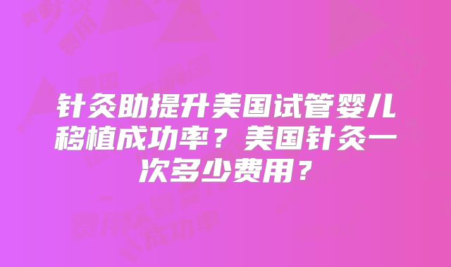 针灸助提升美国试管婴儿移植成功率？美国针灸一次多少费用？
