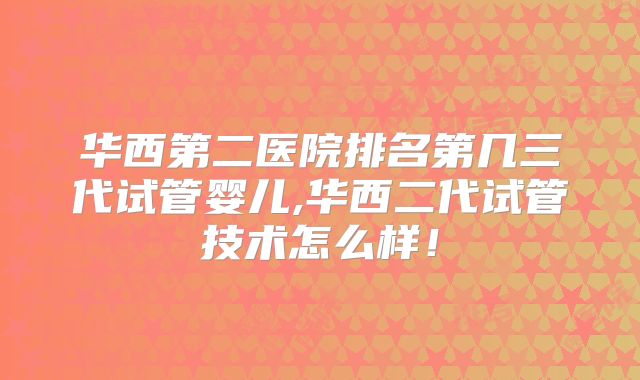 华西第二医院排名第几三代试管婴儿,华西二代试管技术怎么样！