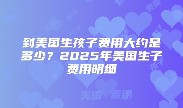 到美国生孩子费用大约是多少?2025年美国生子费用明细