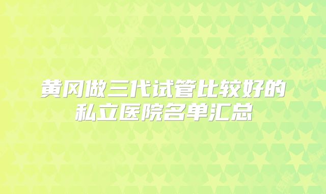 黄冈做三代试管比较好的私立医院名单汇总