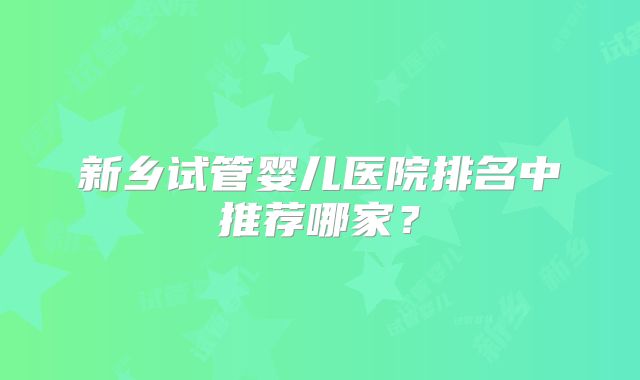 新乡试管婴儿医院排名中推荐哪家？