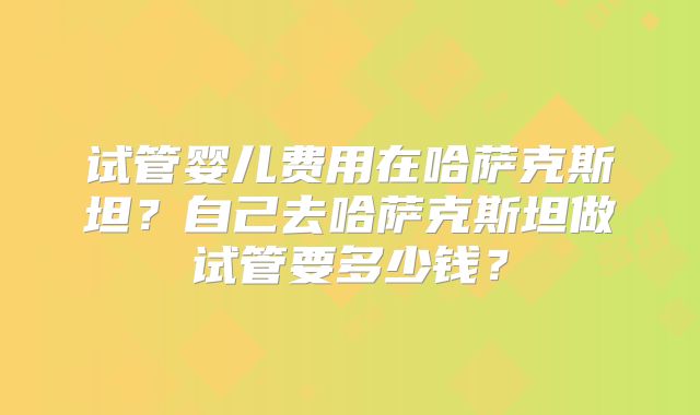 试管婴儿费用在哈萨克斯坦？自己去哈萨克斯坦做试管要多少钱？