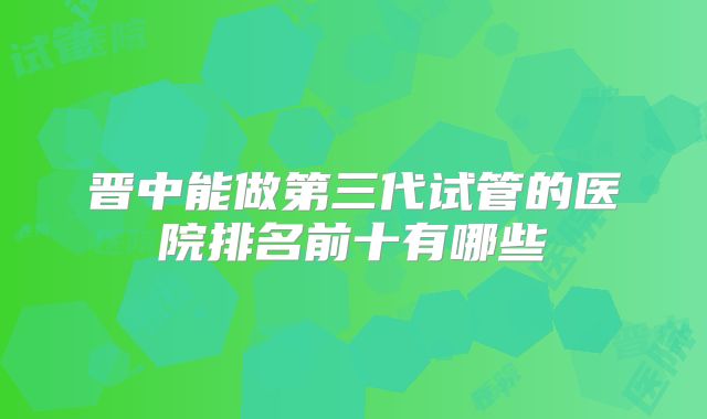 晋中能做第三代试管的医院排名前十有哪些