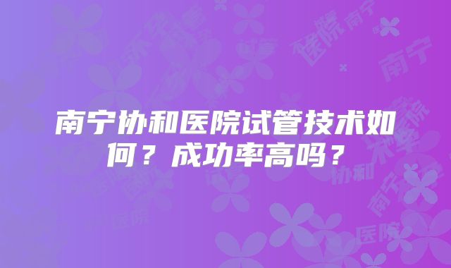 南宁协和医院试管技术如何？成功率高吗？