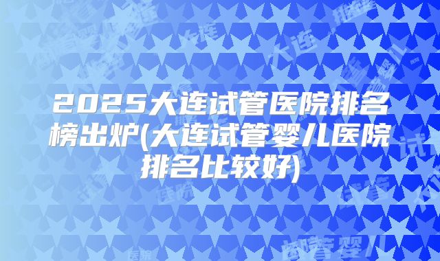 2025大连试管医院排名榜出炉(大连试管婴儿医院排名比较好)
