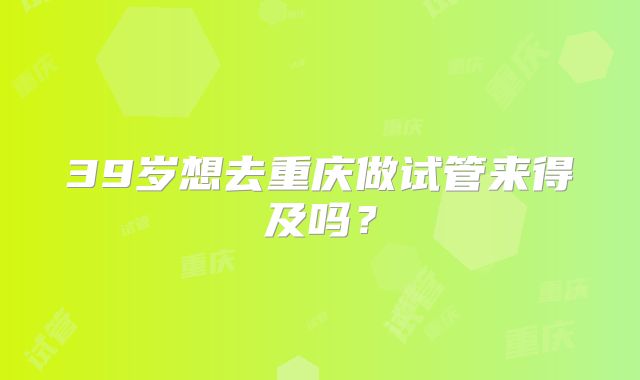 39岁想去重庆做试管来得及吗？