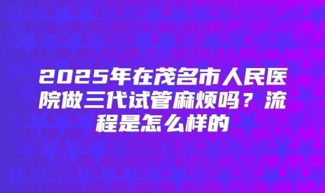2025年在茂名市人民医院做三代试管麻烦吗?流程是怎么样的