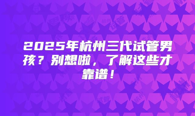 2025年杭州三代试管男孩？别想啦，了解这些才靠谱！