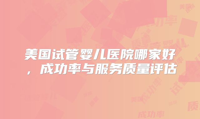 美国试管婴儿医院哪家好，成功率与服务质量评估