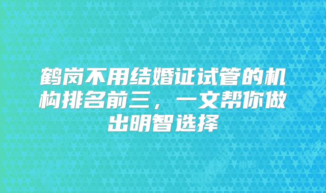 鹤岗不用结婚证试管的机构排名前三，一文帮你做出明智选择