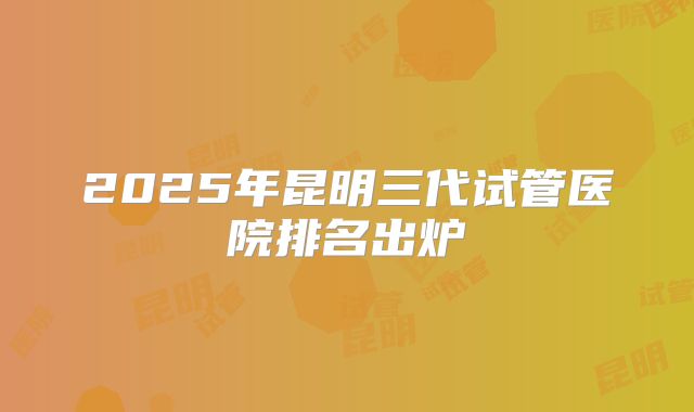 2025年昆明三代试管医院排名出炉