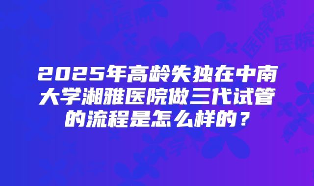 2025年高龄失独在中南大学湘雅医院做三代试管的流程是怎么样的？