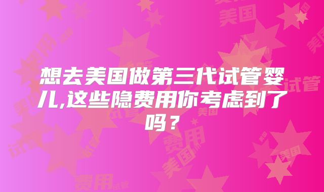 想去美国做第三代试管婴儿,这些隐费用你考虑到了吗？