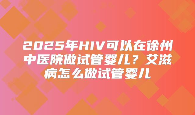 2025年HIV可以在徐州中医院做试管婴儿?艾滋病怎么做试管婴儿